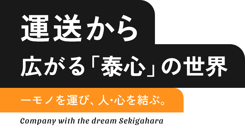 運送から広がる「泰心」の世界　モノを運び、人・心を結ぶ。　Company with the dream Sekigahara
